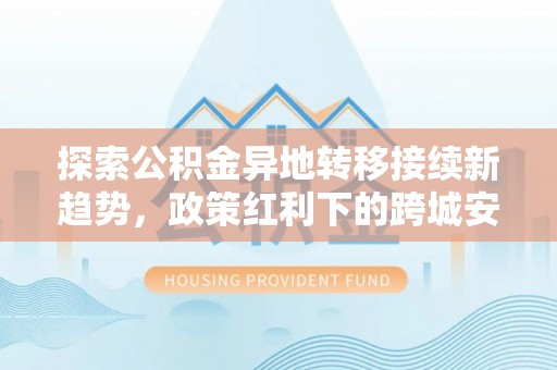 西夏探索公积金异地转移接续新趋势，政策红利下的跨城安居梦想
