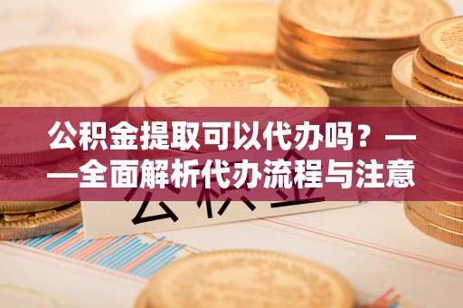 西夏公积金提取可以代办吗？——全面解析代办流程与注意事项