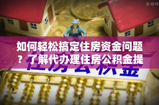 西夏如何轻松搞定住房资金问题？了解代办理住房公积金提取的全流程